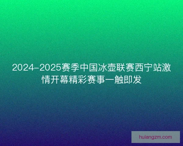 2024-2025赛季中国冰壶联赛西宁站激情开幕精彩赛事一触即发 2024-2025赛季中国冰壶联赛西宁站激情开幕精彩赛事一触即发