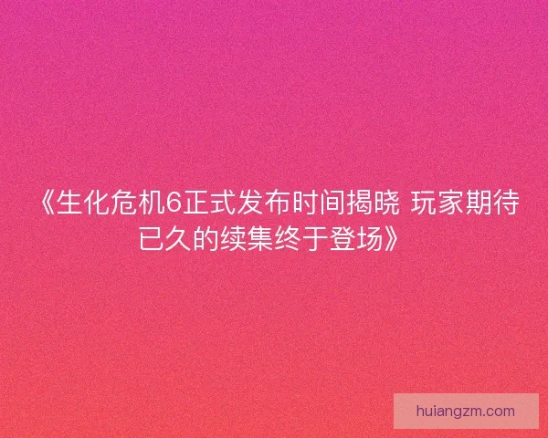 《生化危机6正式发布时间揭晓 玩家期待已久的续集终于登场》