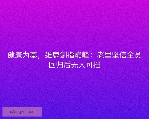 健康为基，雄鹿剑指巅峰：老里坚信全员回归后无人可挡