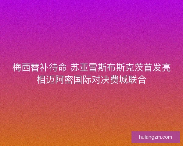 梅西替补待命 苏亚雷斯布斯克茨首发亮相迈阿密国际对决费城联合