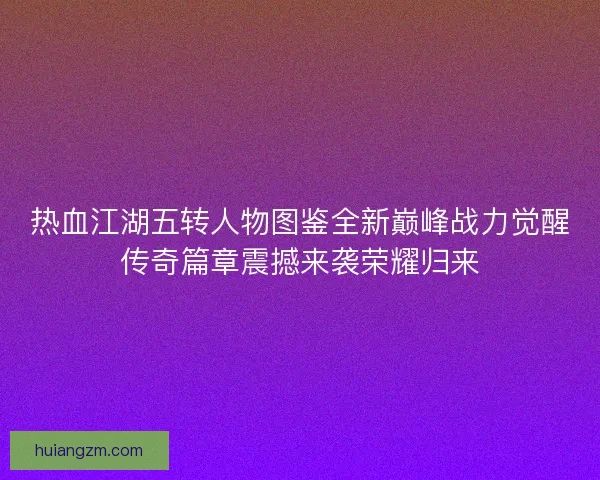 热血江湖五转人物图鉴全新巅峰战力觉醒传奇篇章震撼来袭荣耀归来