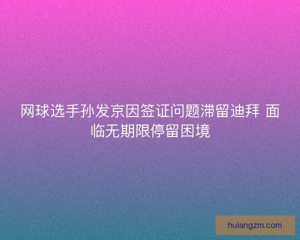 网球选手孙发京因签证问题滞留迪拜 面临无期限停留困境