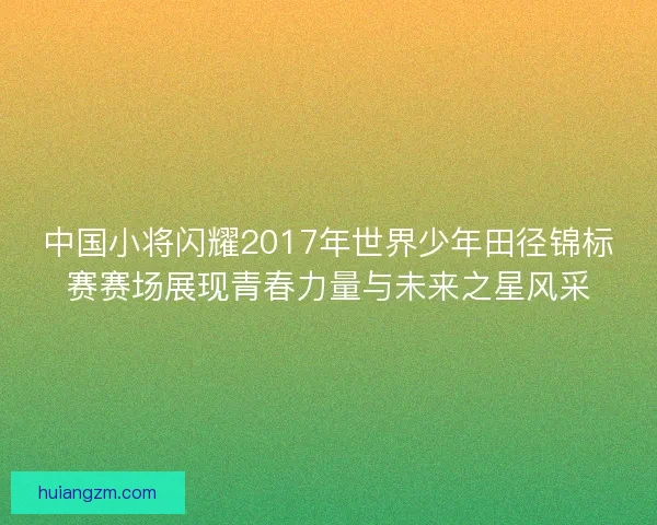 中国小将闪耀2017年世界少年田径锦标赛赛场展现青春力量与未来之星风采