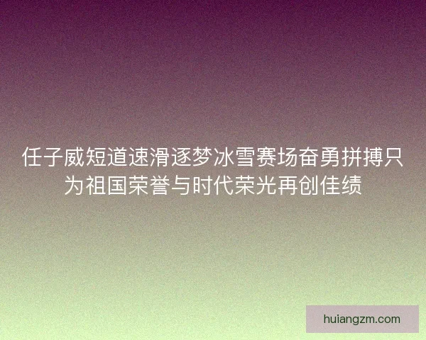 任子威短道速滑逐梦冰雪赛场奋勇拼搏只为祖国荣誉与时代荣光再创佳绩