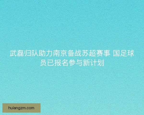 武磊归队助力南京备战苏超赛事 国足球员已报名参与新计划