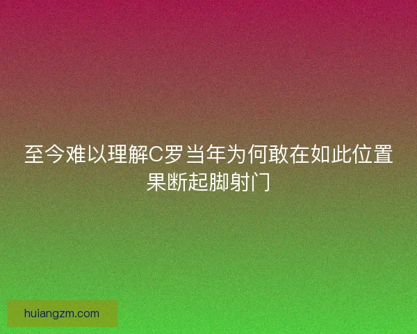 至今难以理解C罗当年为何敢在如此位置果断起脚射门