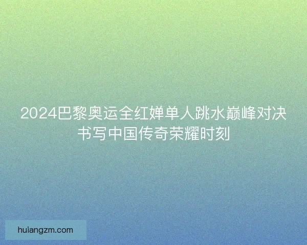 2024巴黎奥运全红婵单人跳水巅峰对决书写中国传奇荣耀时刻