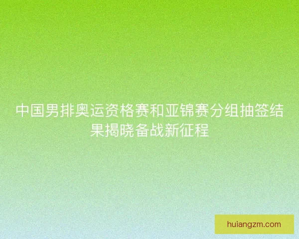 中国男排奥运资格赛和亚锦赛分组抽签结果揭晓备战新征程