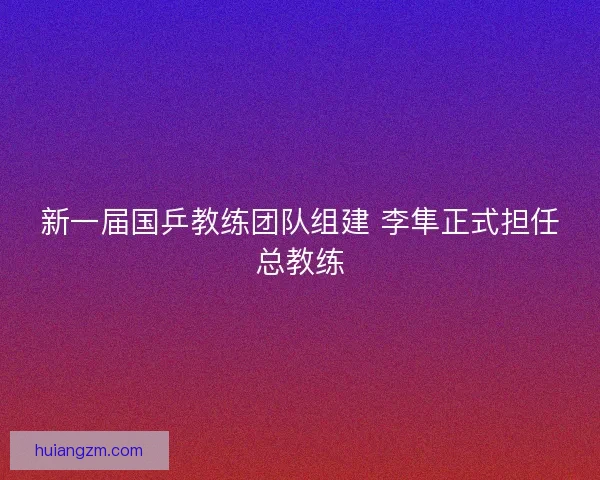 新一届国乒教练团队组建 李隼正式担任总教练