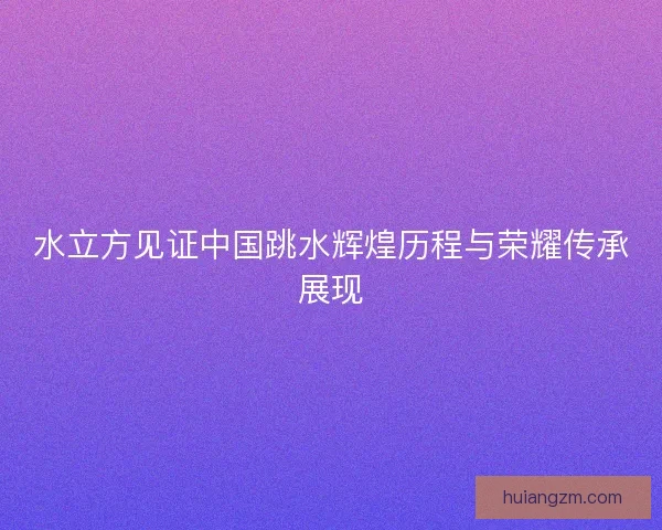 水立方见证中国跳水辉煌历程与荣耀传承展现