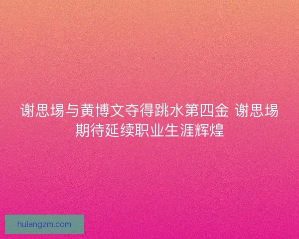 谢思埸与黄博文夺得跳水第四金 谢思埸期待延续职业生涯辉煌