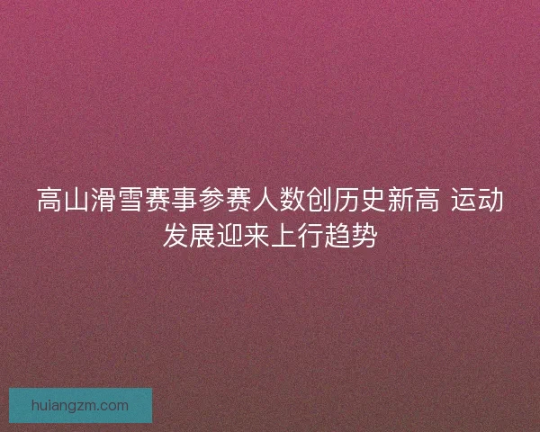 高山滑雪赛事参赛人数创历史新高 运动发展迎来上行趋势