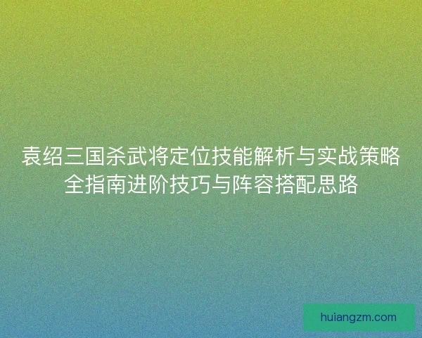 袁绍三国杀武将定位技能解析与实战策略全指南进阶技巧与阵容搭配思路 袁绍三国杀武将定位技能解析与实战策略全指南进阶技巧与阵容搭配思路
