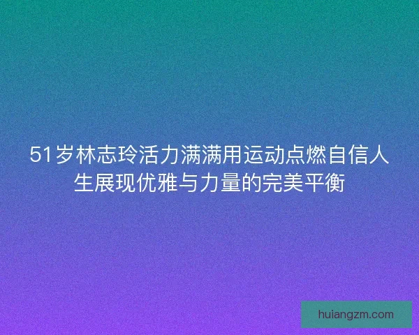51岁林志玲活力满满用运动点燃自信人生展现优雅与力量的完美平衡 51岁林志玲活力满满用运动点燃自信人生展现优雅与力量的完美平衡
