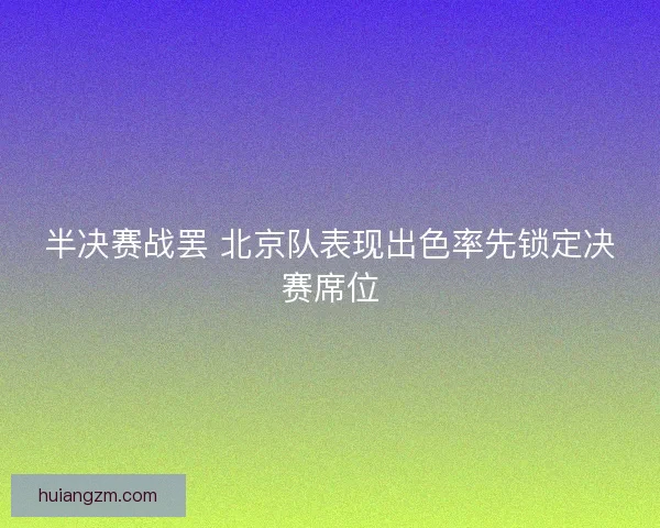 半决赛战罢 北京队表现出色率先锁定决赛席位 半决赛战罢 北京队表现出色率先锁定决赛席位