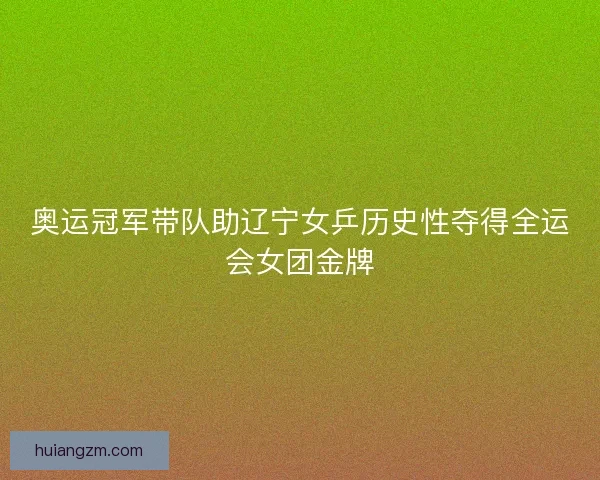 奥运冠军带队助辽宁女乒历史性夺得全运会女团金牌 奥运冠军带队助辽宁女乒历史性夺得全运会女团金牌