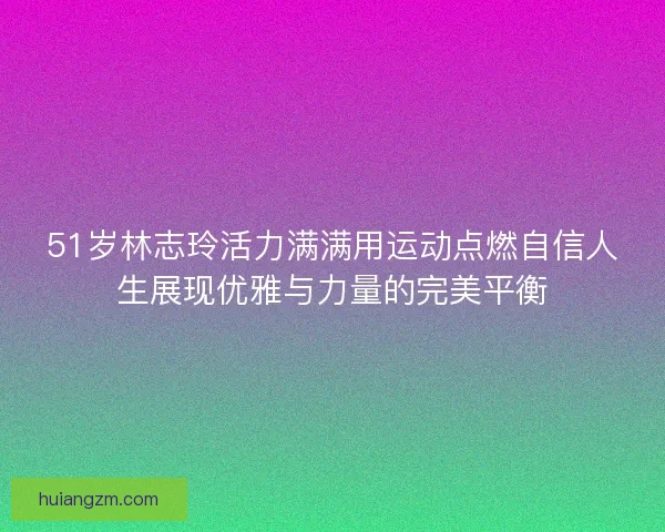 51岁林志玲活力满满用运动点燃自信人生展现优雅与力量的完美平衡
