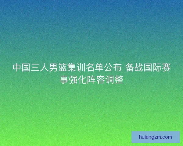 中国三人男篮集训名单公布 备战国际赛事强化阵容调整 中国三人男篮集训名单公布 备战国际赛事强化阵容调整