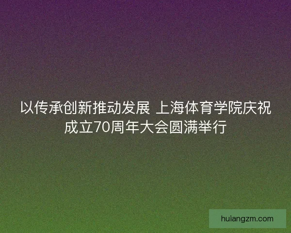 以传承创新推动发展 上海体育学院庆祝成立70周年大会圆满举行