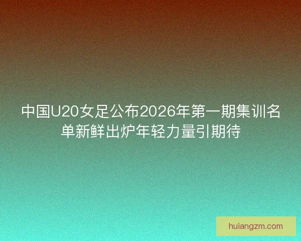 中国U20女足公布2026年第一期集训名单新鲜出炉年轻力量引期待