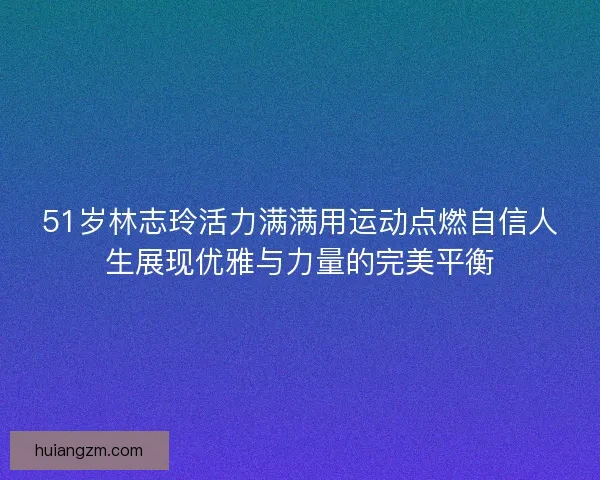 51岁林志玲活力满满用运动点燃自信人生展现优雅与力量的完美平衡