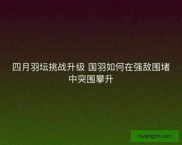 四月羽坛挑战升级 国羽如何在强敌围堵中突围攀升 四月羽坛挑战升级 国羽如何在强敌围堵中突围攀升
