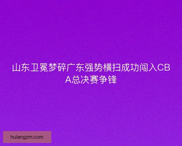山东卫冕梦碎广东强势横扫成功闯入CBA总决赛争锋 山东卫冕梦碎广东强势横扫成功闯入CBA总决赛争锋