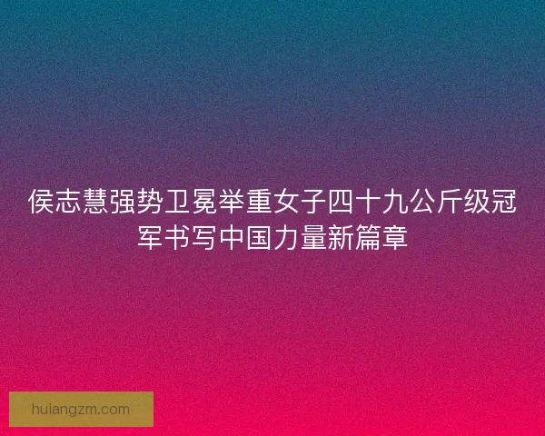 侯志慧强势卫冕举重女子四十九公斤级冠军书写中国力量新篇章 侯志慧强势卫冕举重女子四十九公斤级冠军书写中国力量新篇章